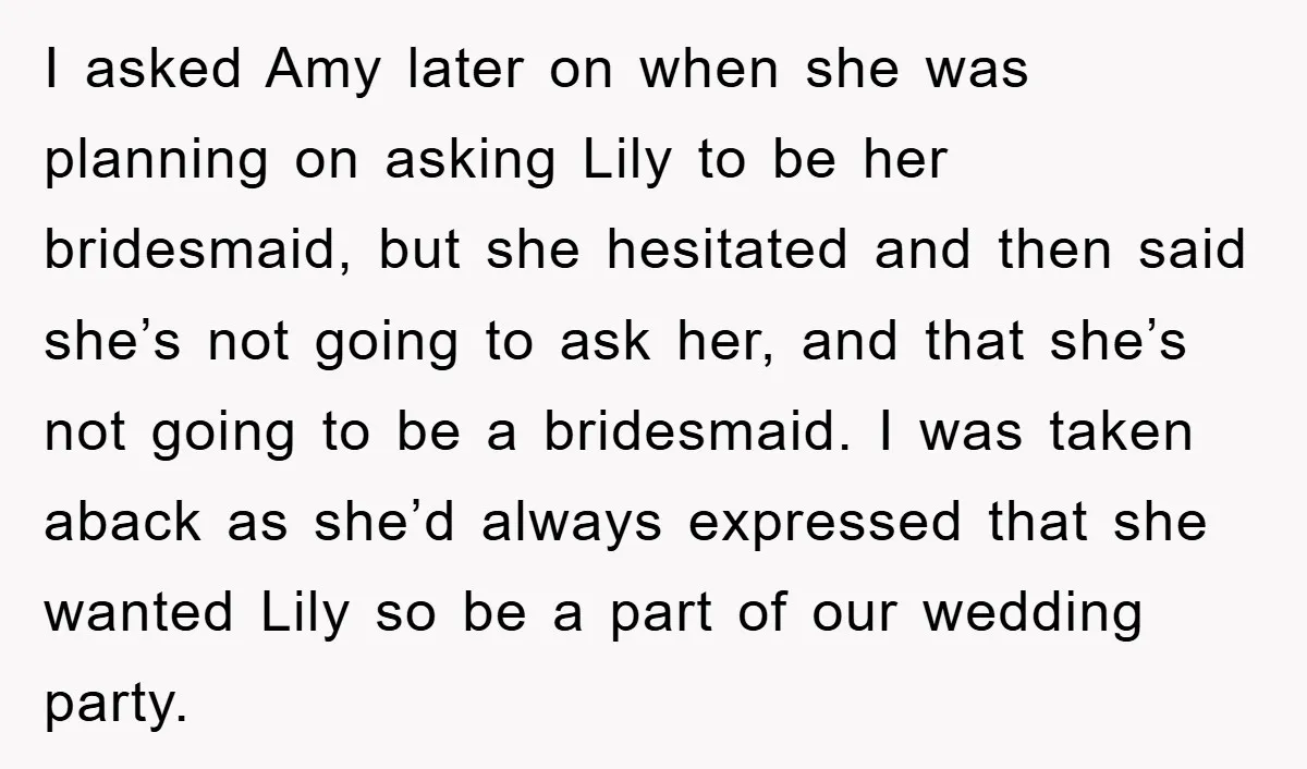 I asked Amy later on when she was planning on asking Lily to be her bridesmaid, but she hesitated and then said she’s not going to ask her, and that...