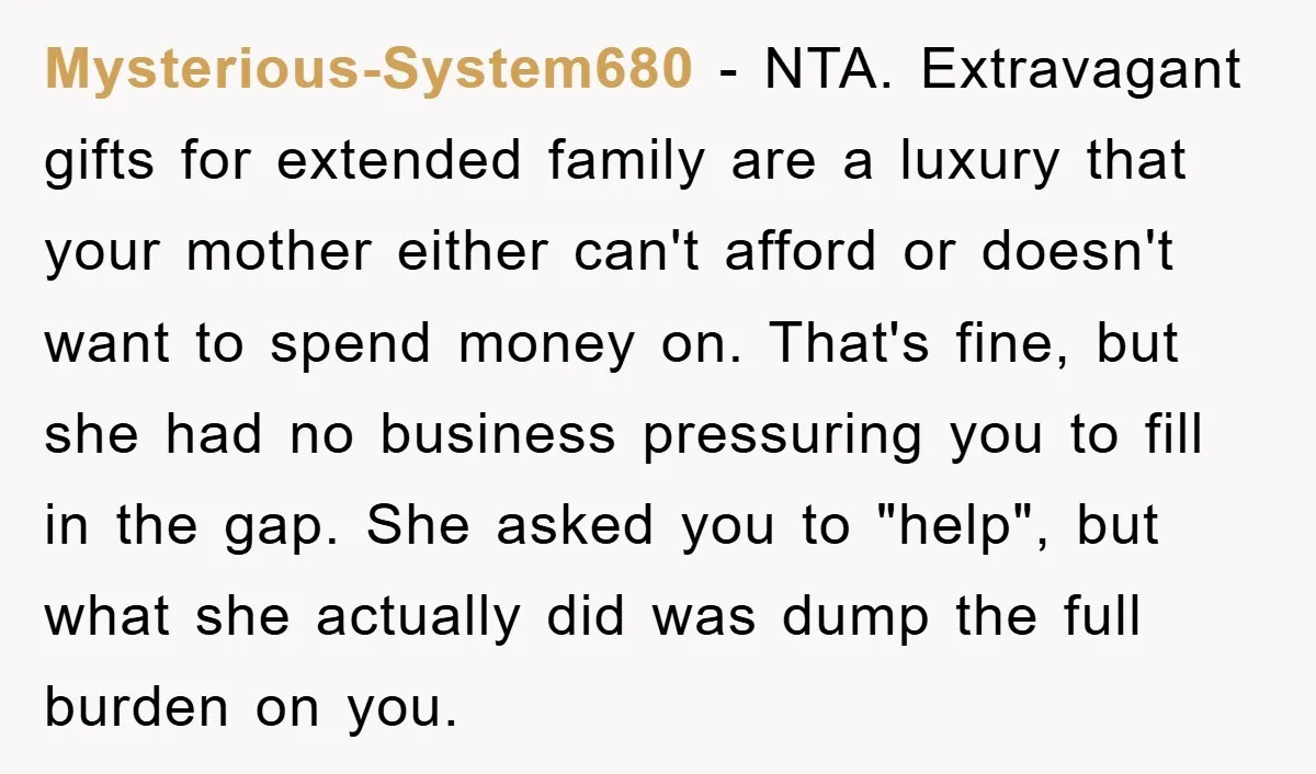 Mysterious-System680 − NTA. Extravagant gifts for extended family are a luxury that your mother either can't afford or doesn't want to spend money on. That's fine, but she had no...