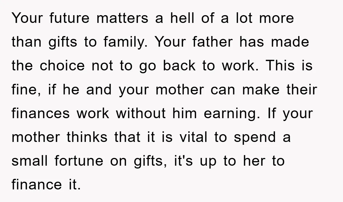 Your future matters a hell of a lot more than gifts to family. Your father has made the choice not to go back to work. This is fine, if he...