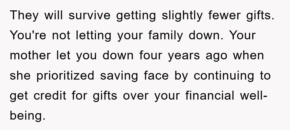 They will survive getting slightly fewer gifts. You're not letting your family down. Your mother let you down four years ago when she prioritized saving face by continuing to get...