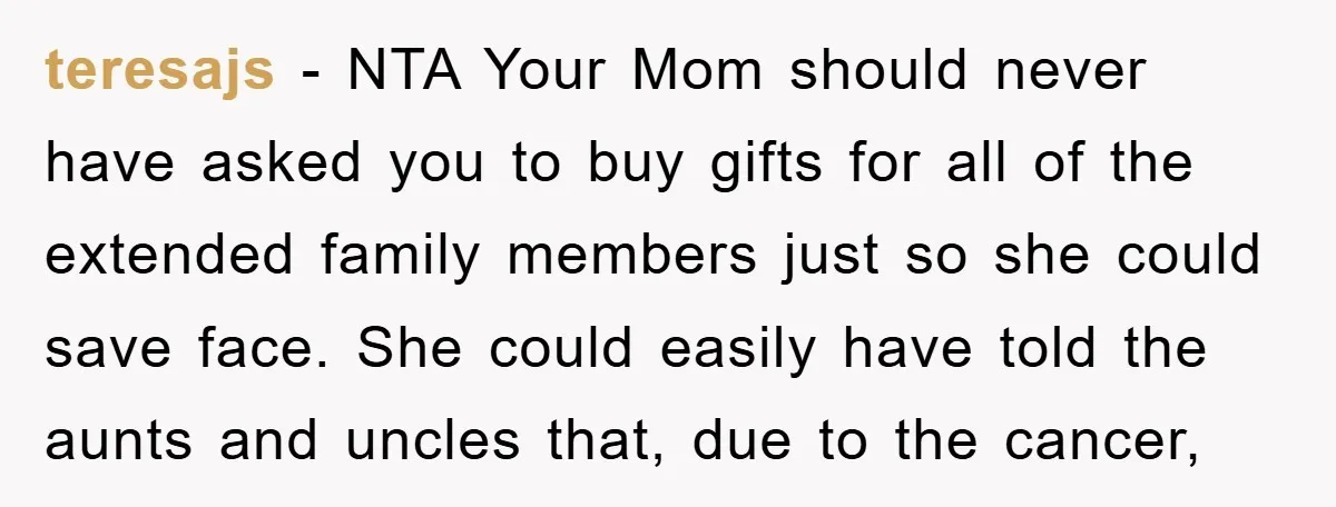 teresajs − NTA Your Mom should never have asked you to buy gifts for all of the extended family members just so she could save face. She could easily have...