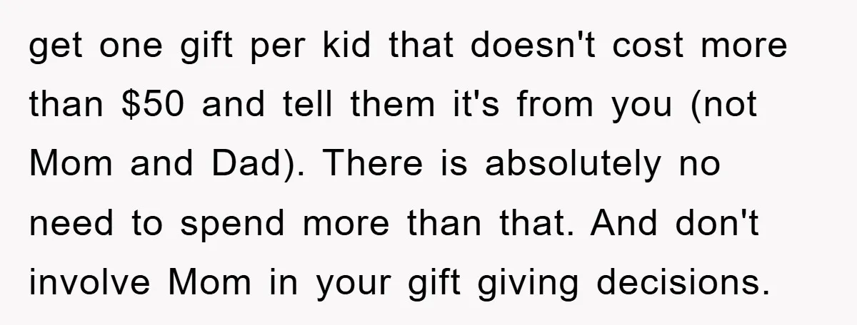 get one gift per kid that doesn't cost more than $50 and tell them it's from you (not Mom and Dad). There is absolutely no need to spend more than...