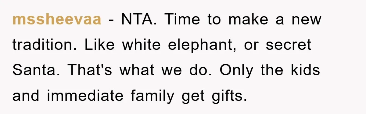 mssheevaa − NTA. Time to make a new tradition. Like white elephant, or secret Santa. That's what we do. Only the kids and immediate family get gifts.