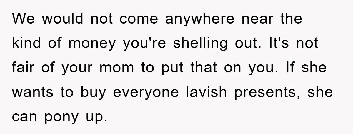We would not come anywhere near the kind of money you're shelling out. It's not fair of your mom to put that on you. If she wants to buy everyone...