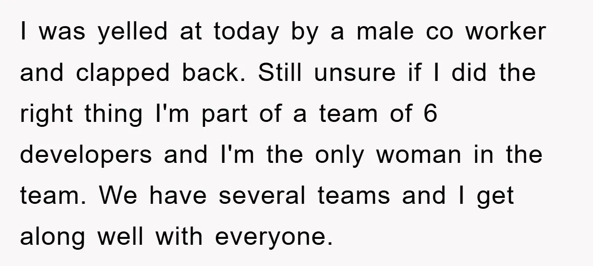 I was yelled at today by a male co worker and clapped back. Still unsure if I did the right thing I'm part of a team of 6 developers and...