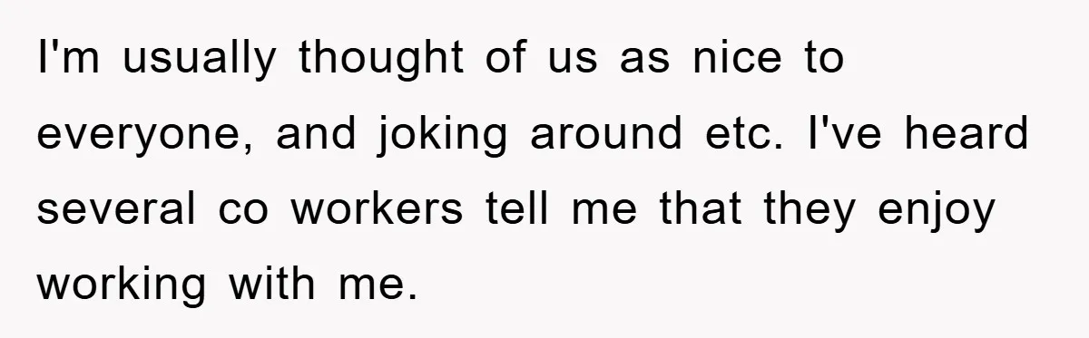 I'm usually thought of us as nice to everyone, and joking around etc. I've heard several co workers tell me that they enjoy working with me.