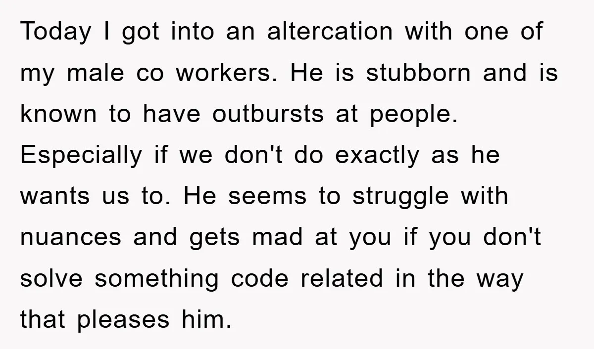 Today I got into an altercation with one of my male co workers. He is stubborn and is known to have outbursts at people. Especially if we don't do exactly...