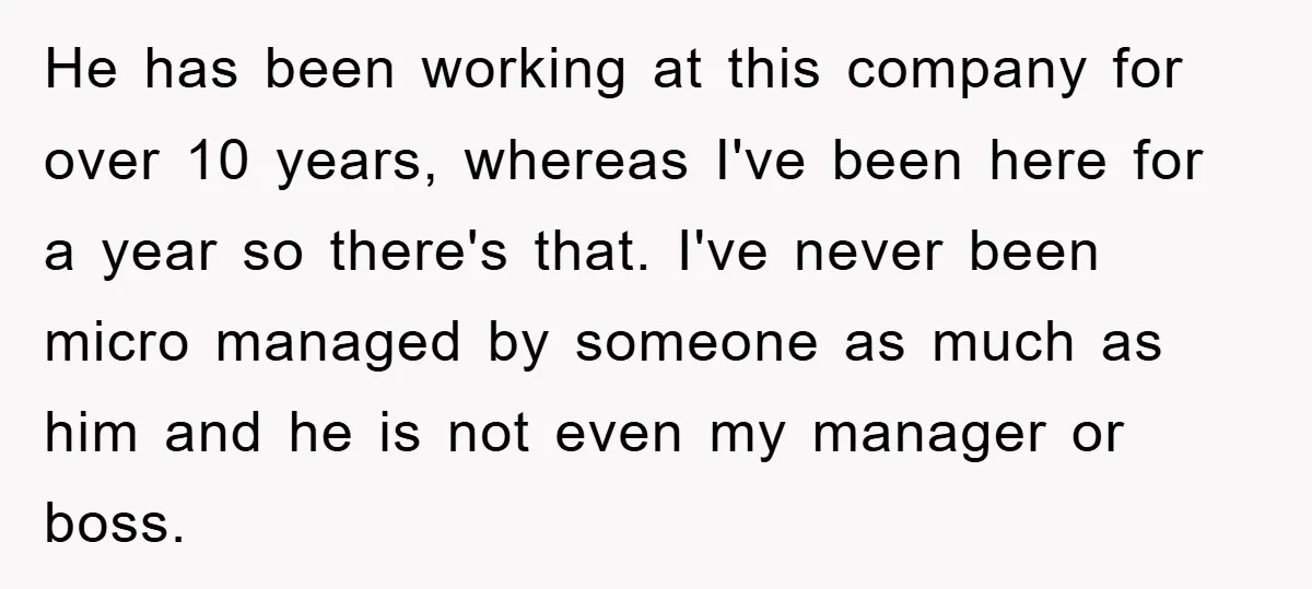 He has been working at this company for over 10 years, whereas I've been here for a year so there's that. I've never been micro managed by someone as much...
