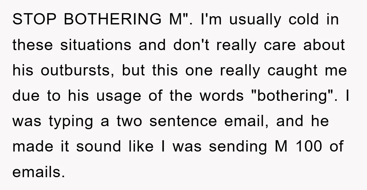 STOP BOTHERING M". I'm usually cold in these situations and don't really care about his outbursts, but this one really caught me due to his usage of the words "bothering"....