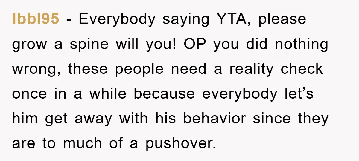 lbbl95 − Everybody saying YTA, please grow a spine will you! OP you did nothing wrong, these people need a reality check once in a while because everybody let’s him...