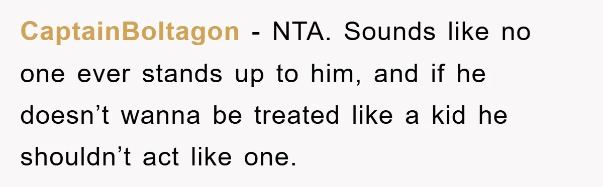 CaptainBoltagon − NTA. Sounds like no one ever stands up to him, and if he doesn’t wanna be treated like a kid he shouldn’t act like one.