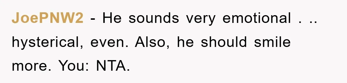 JoePNW2 − He sounds very emotional . .. hysterical, even. Also, he should smile more. You: NTA.