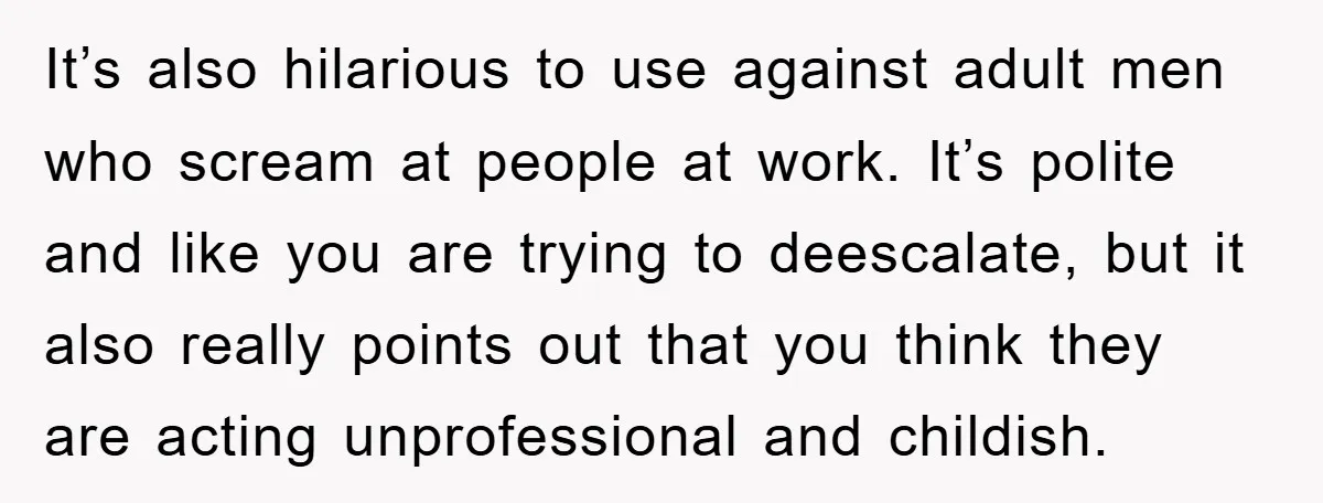It’s also hilarious to use against adult men who scream at people at work. It’s polite and like you are trying to deescalate, but it also really points out that...