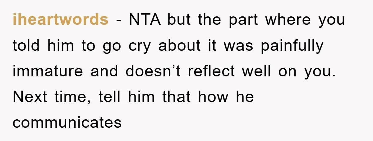 iheartwords − NTA but the part where you told him to go cry about it was painfully immature and doesn’t reflect well on you. Next time, tell him that how...