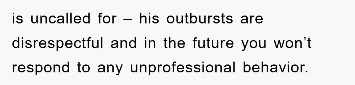 is uncalled for – his outbursts are disrespectful and in the future you won’t respond to any unprofessional behavior.