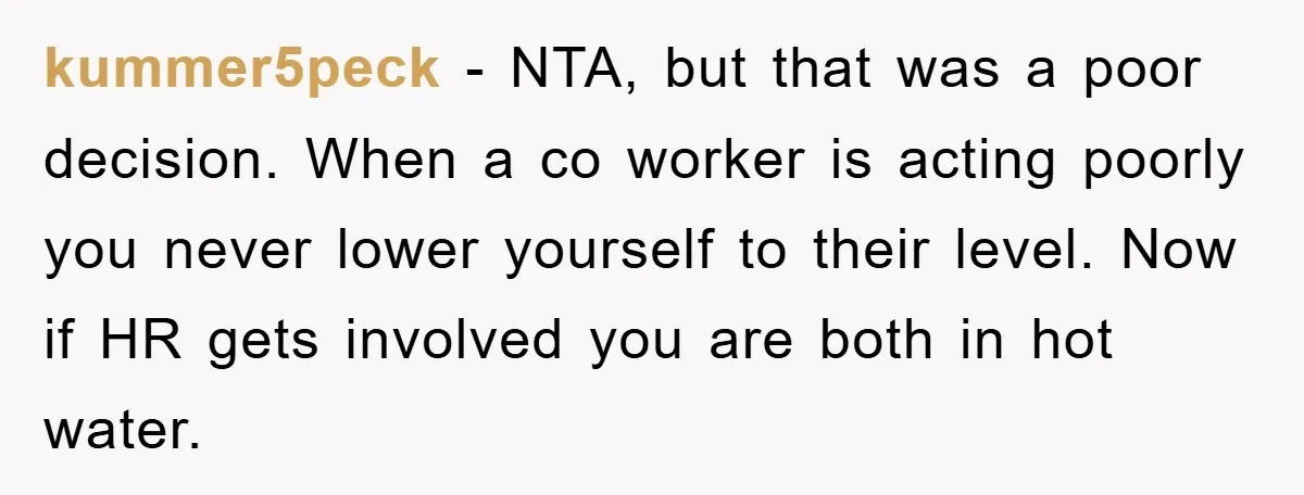 kummer5peck − NTA, but that was a poor decision. When a co worker is acting poorly you never lower yourself to their level. Now if HR gets involved you are...