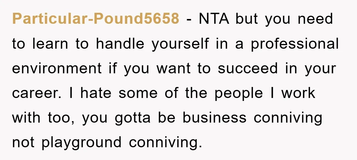 Particular-Pound5658 − NTA but you need to learn to handle yourself in a professional environment if you want to succeed in your career. I hate some of the people I...