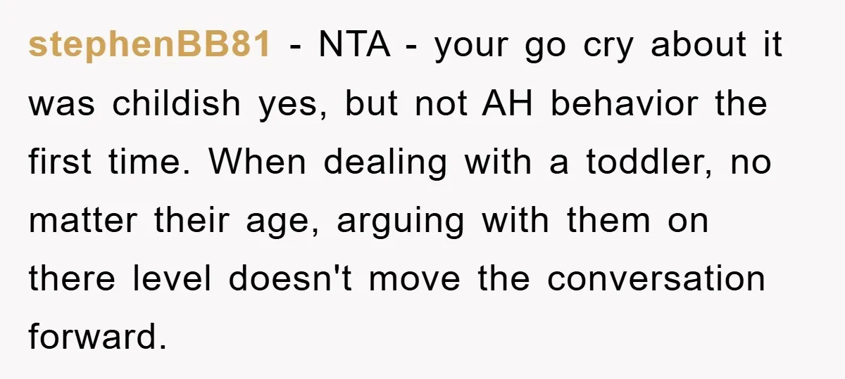 stephenBB81 − NTA - your go cry about it was childish yes, but not AH behavior the first time. When dealing with a toddler, no matter their age, arguing with...