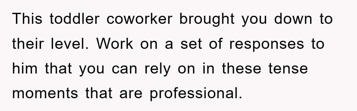 This toddler coworker brought you down to their level. Work on a set of responses to him that you can rely on in these tense moments that are professional.