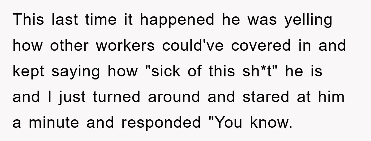 This last time it happened he was yelling how other workers could've covered in and kept saying how "sick of this sh*t" he is and I just turned around and...