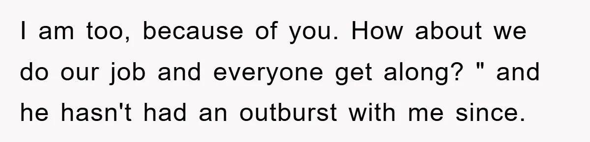 I am too, because of you. How about we do our job and everyone get along? " and he hasn't had an outburst with me since.