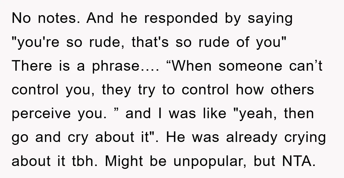 No notes. And he responded by saying "you're so rude, that's so rude of you" There is a phrase…. “When someone can’t control you, they try to control how others...