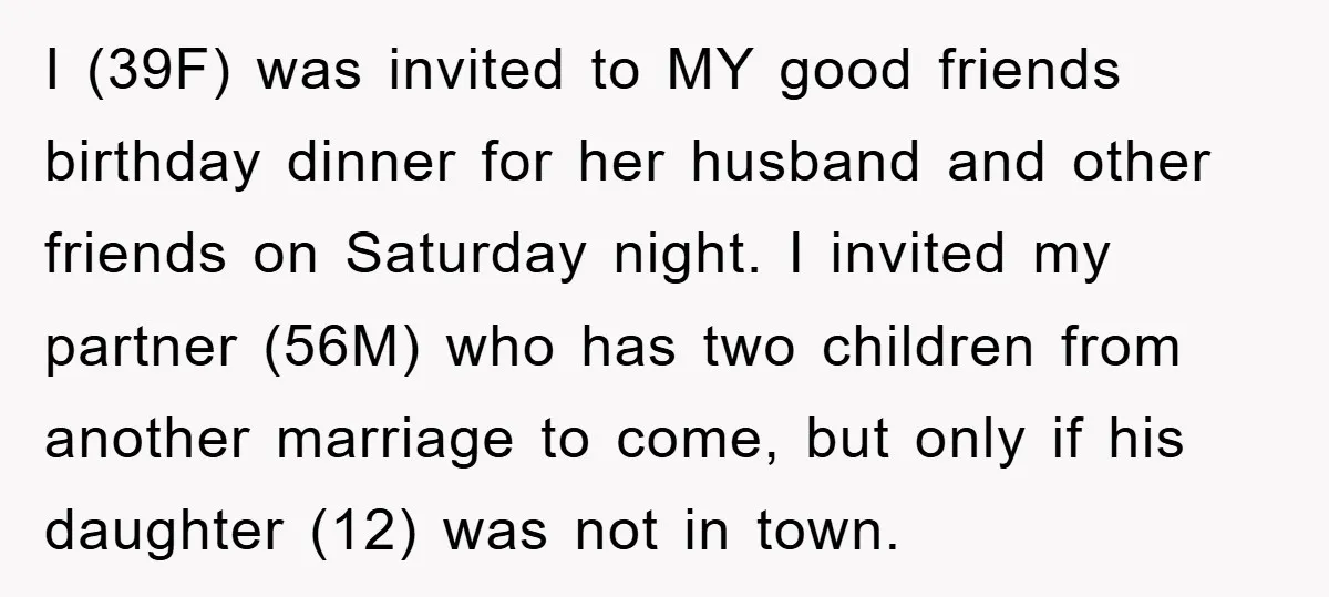I (39F) was invited to MY good friends birthday dinner for her husband and other friends on Saturday night. I invited my partner (56M) who has two children from another...