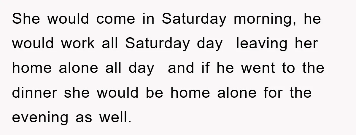She would come in Saturday morning, he would work all Saturday day leaving her home alone all day and if he went to the dinner she would be home alone...