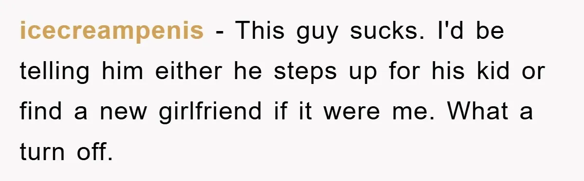 icecreampenis - This guy sucks. I'd be telling him either he steps up for his kid or find a new girlfriend if it were me. What a turn off.