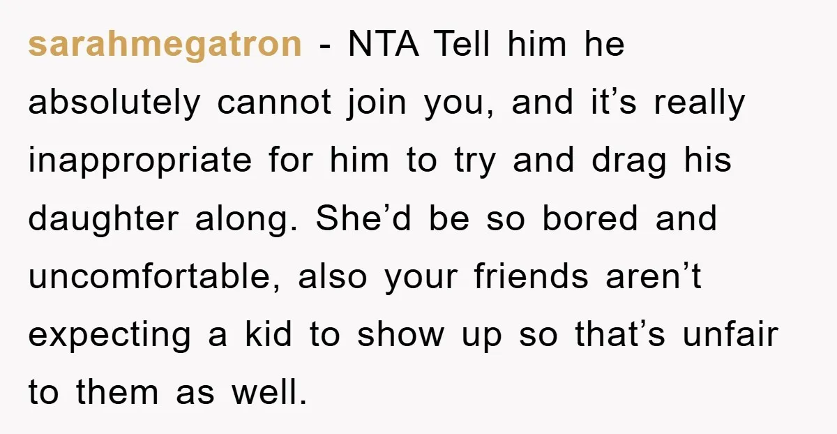 sarahmegatron - NTA Tell him he absolutely cannot join you, and it’s really inappropriate for him to try and drag his daughter along. She’d be so bored and uncomfortable, also...