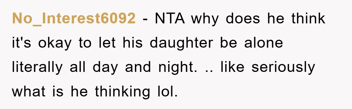 No_Interest6092 - NTA why does he think it's okay to let his daughter be alone literally all day and night. .. like seriously what is he thinking lol.