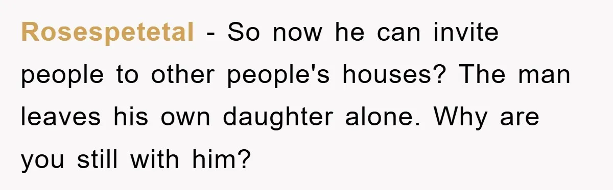 Rosespetetal - So now he can invite people to other people's houses? The man leaves his own daughter alone. Why are you still with him?