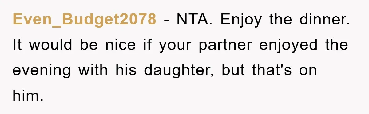 Even_Budget2078 - NTA. Enjoy the dinner. It would be nice if your partner enjoyed the evening with his daughter, but that's on him.