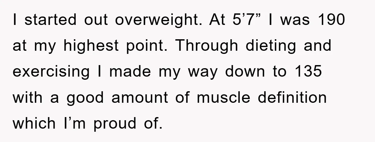 I started out overweight. At 5’7” I was 190 at my highest point. Through dieting and exercising I made my way down to 135 with a good amount of muscle...