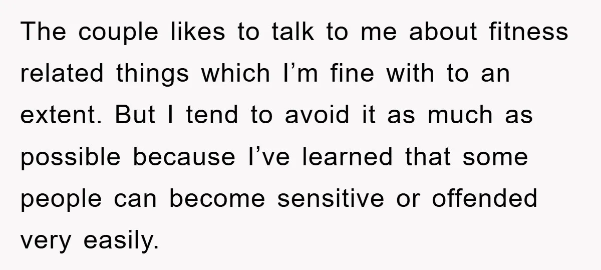 The couple likes to talk to me about fitness related things which I’m fine with to an extent. But I tend to avoid it as much as possible because I’ve...