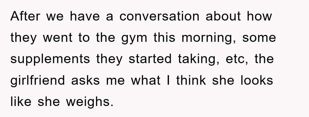 After we have a conversation about how they went to the gym this morning, some supplements they started taking, etc, the girlfriend asks me what I think she looks like...