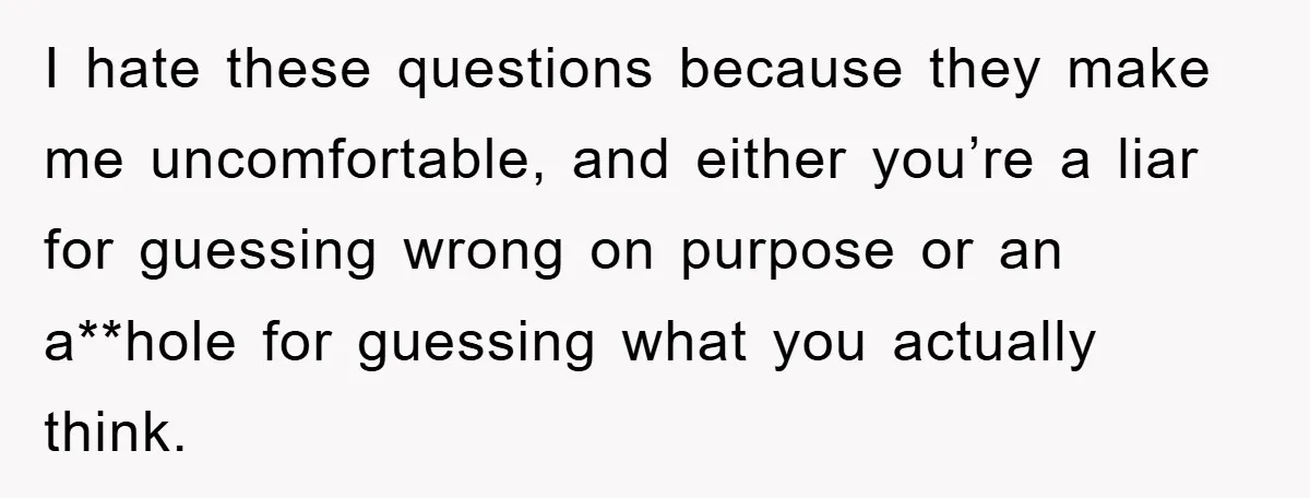 I hate these questions because they make me uncomfortable, and either you’re a liar for guessing wrong on purpose or an a**hole for guessing what you actually think.