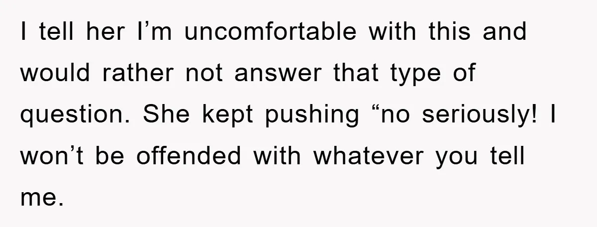 I tell her I’m uncomfortable with this and would rather not answer that type of question. She kept pushing “no seriously! I won’t be offended with whatever you tell me.