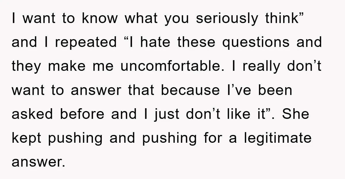 I want to know what you seriously think” and I repeated “I hate these questions and they make me uncomfortable. I really don’t want to answer that because I’ve been...