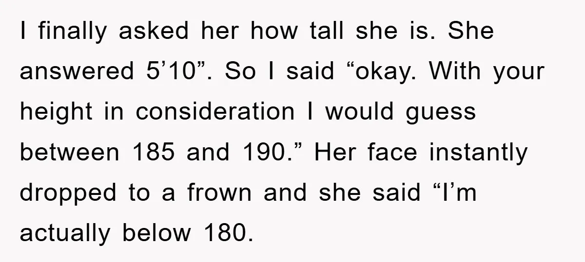 I finally asked her how tall she is. She answered 5’10”. So I said “okay. With your height in consideration I would guess between 185 and 190.” Her face instantly...
