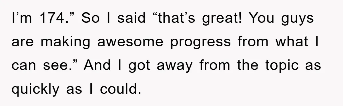 I’m 174.” So I said “that’s great! You guys are making awesome progress from what I can see.” And I got away from the topic as quickly as I could.