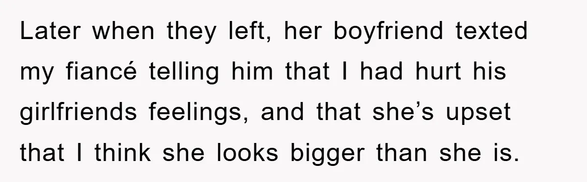 Later when they left, her boyfriend texted my fiancé telling him that I had hurt his girlfriends feelings, and that she’s upset that I think she looks bigger than she...