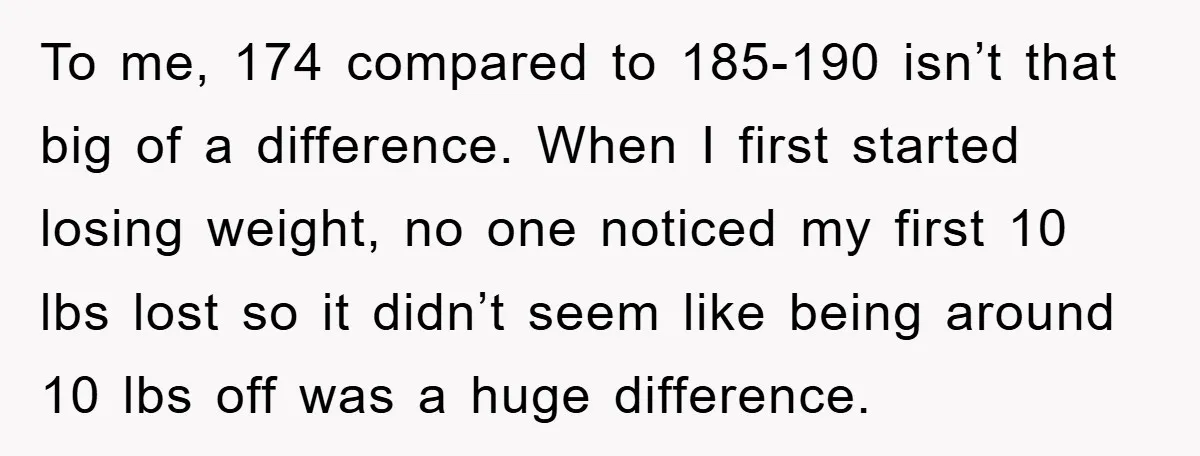 To me, 174 compared to 185-190 isn’t that big of a difference. When I first started losing weight, no one noticed my first 10 lbs lost so it didn’t seem...