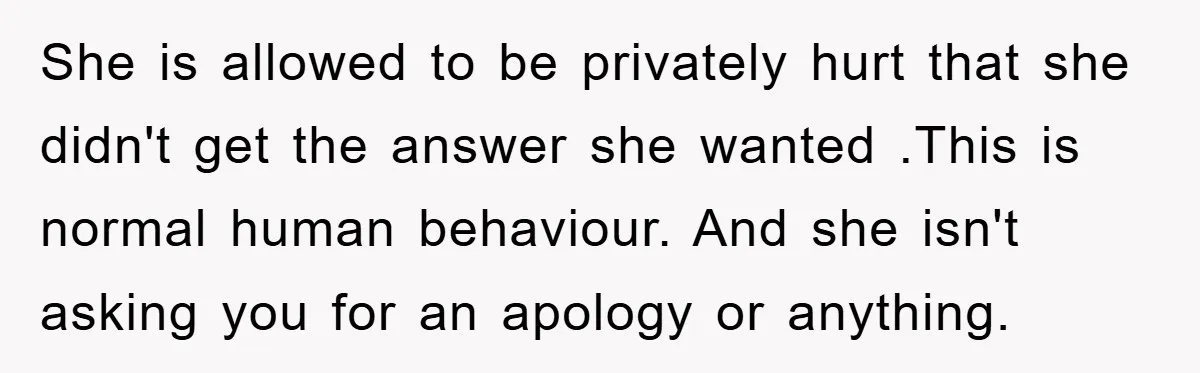 She is allowed to be privately hurt that she didn't get the answer she wanted .This is normal human behaviour. And she isn't asking you for an apology or anything.