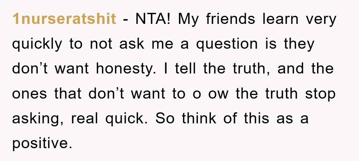 1nurseratshit − NTA! My friends learn very quickly to not ask me a question is they don’t want honesty. I tell the truth, and the ones that don’t want to...
