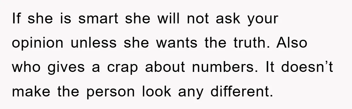 If she is smart she will not ask your opinion unless she wants the truth. Also who gives a crap about numbers. It doesn’t make the person look any different.