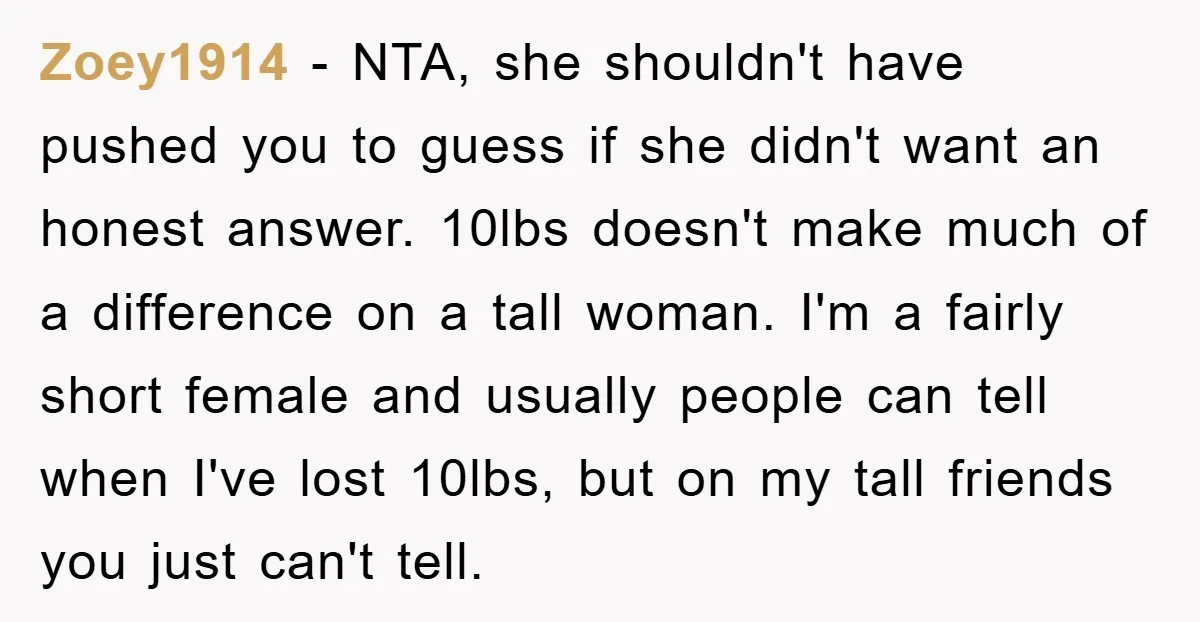Zoey1914 − NTA, she shouldn't have pushed you to guess if she didn't want an honest answer. 10lbs doesn't make much of a difference on a tall woman. I'm a...