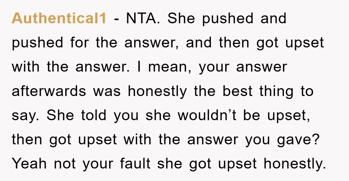 Authentical1 − NTA. She pushed and pushed for the answer, and then got upset with the answer. I mean, your answer afterwards was honestly the best thing to say. She...