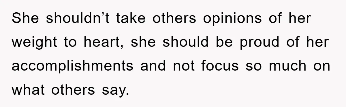 She shouldn’t take others opinions of her weight to heart, she should be proud of her accomplishments and not focus so much on what others say.