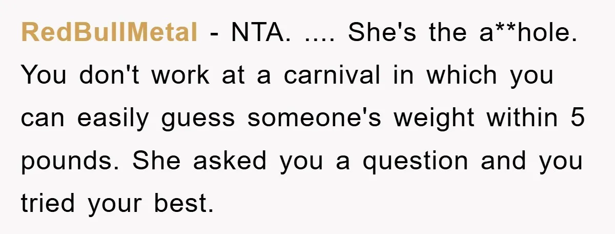 RedBullMetal − NTA. .... She's the a**hole. You don't work at a carnival in which you can easily guess someone's weight within 5 pounds. She asked you a question and...